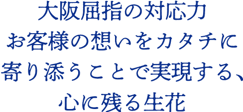 大阪屈指の対応力 お客様の想いをカタチに 寄り添うことで実現する、心に残る生花