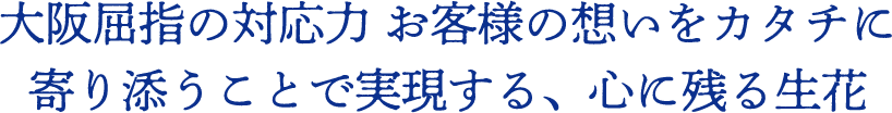 大阪屈指の対応力 お客様の想いをカタチに 寄り添うことで実現する、心に残る生花